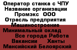 Оператор станка с ЧПУ › Название организации ­ Промэкс, ООО › Отрасль предприятия ­ Машиностроение › Минимальный оклад ­ 70 000 - Все города Работа » Вакансии   . Ханты-Мансийский,Белоярский г.